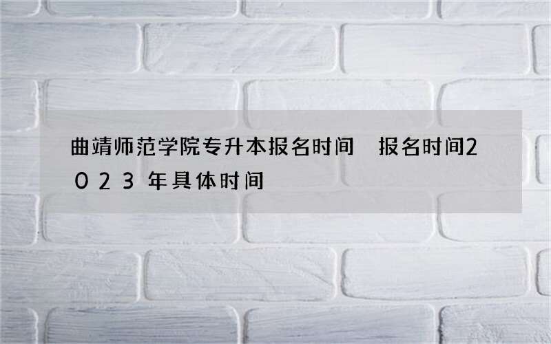 曲靖师范学院专升本报名时间 报名时间2023年具体时间